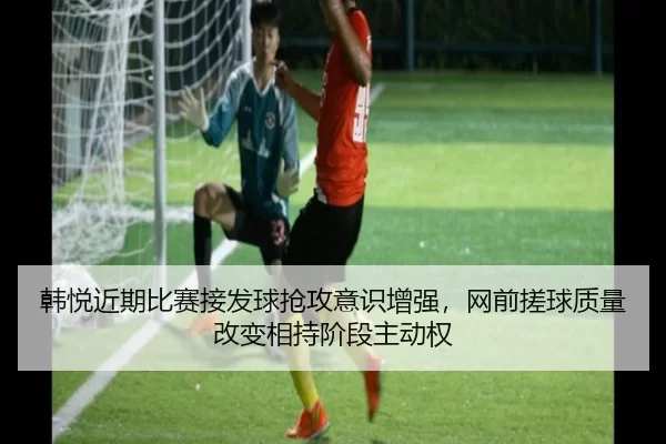 韩悦近期比赛接发球抢攻意识增强，网前搓球质量改变相持阶段主动权